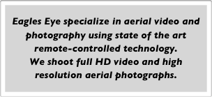 Eagles Eye specialize in aerial video and photography using state of the art remote-controlled technology.
We shoot full HD video and high resolution aerial photographs.