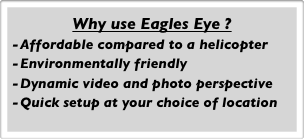 Why use Eagles Eye ?
Affordable compared to a helicopter
Environmentally friendly
Dynamic video and photo perspective
Quick setup at your choice of location